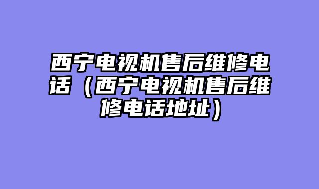 西宁电视机售后维修电话（西宁电视机售后维修电话地址）