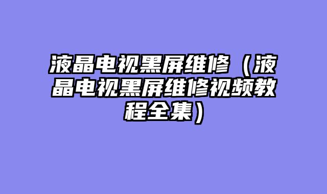 液晶电视黑屏维修（液晶电视黑屏维修视频教程全集）