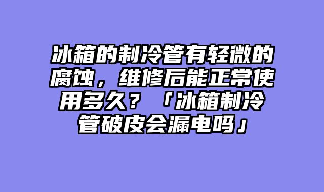冰箱的制冷管有轻微的腐蚀，维修后能正常使用多久？「冰箱制冷管破皮会漏电吗」