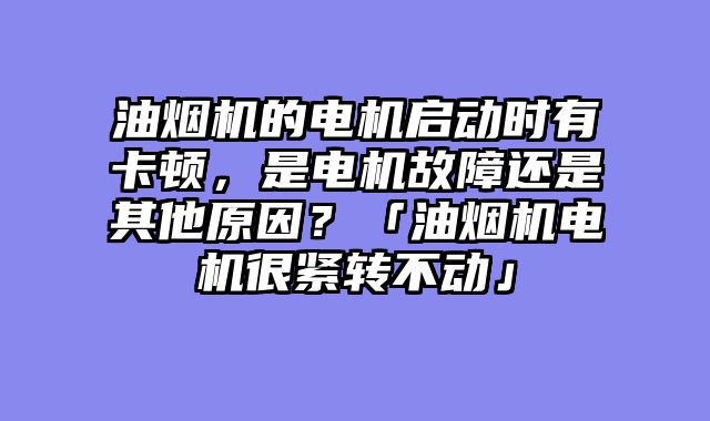 油烟机的电机启动时有卡顿，是电机故障还是其他原因？「油烟机电机很紧转不动」