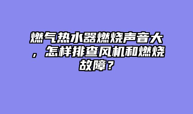 燃气热水器燃烧声音大，怎样排查风机和燃烧故障？