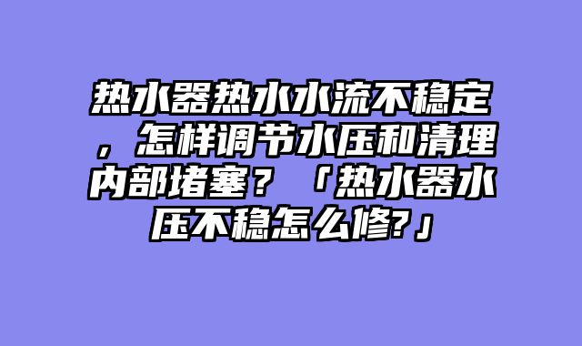 热水器热水水流不稳定，怎样调节水压和清理内部堵塞？「热水器水压不稳怎么修?」