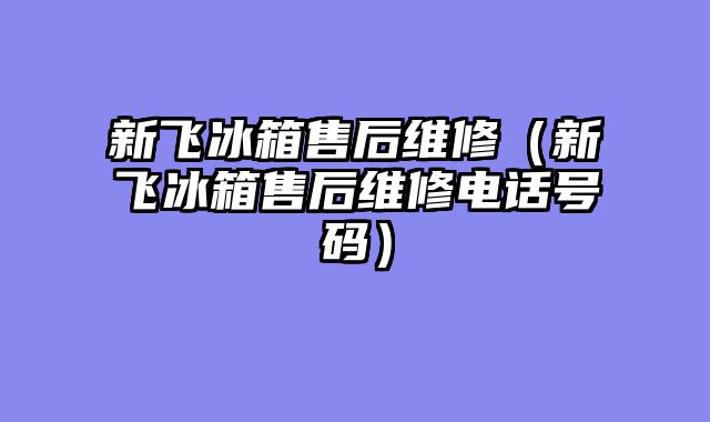 新飞冰箱售后维修（新飞冰箱售后维修电话号码）