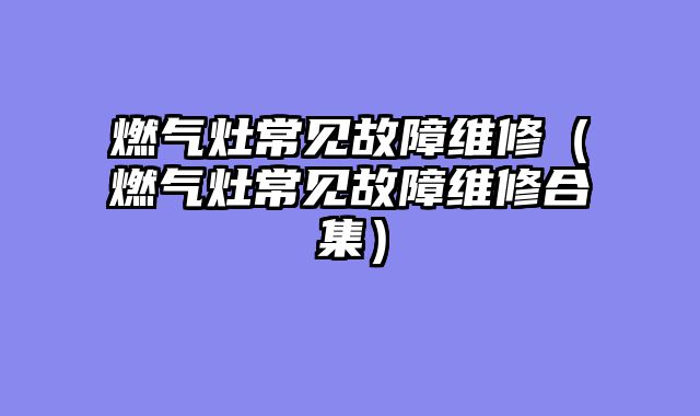 燃气灶常见故障维修（燃气灶常见故障维修合集）