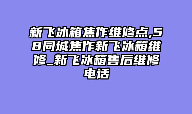 新飞冰箱焦作维修点,58同城焦作新飞冰箱维修_新飞冰箱售后维修电话