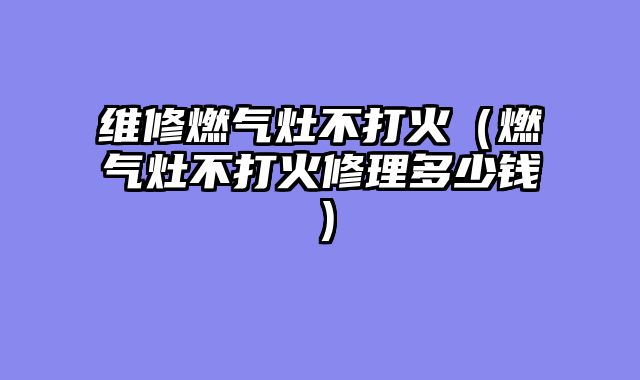 维修燃气灶不打火（燃气灶不打火修理多少钱）