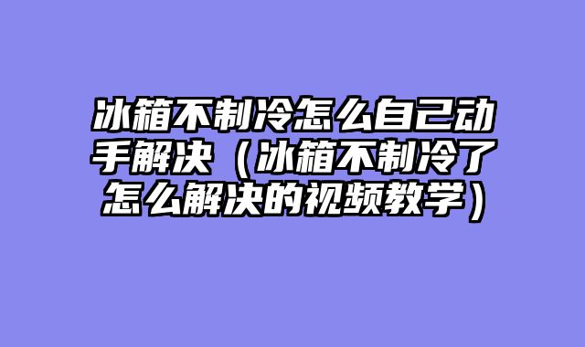 冰箱不制冷怎么自己动手解决（冰箱不制冷了怎么解决的视频教学）
