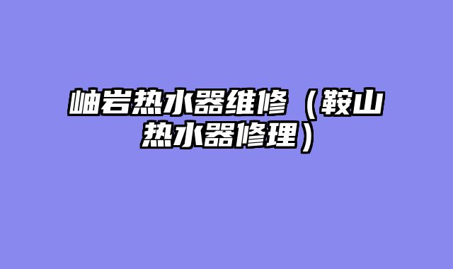岫岩热水器维修（鞍山热水器修理）