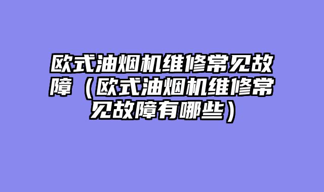 欧式油烟机维修常见故障（欧式油烟机维修常见故障有哪些）
