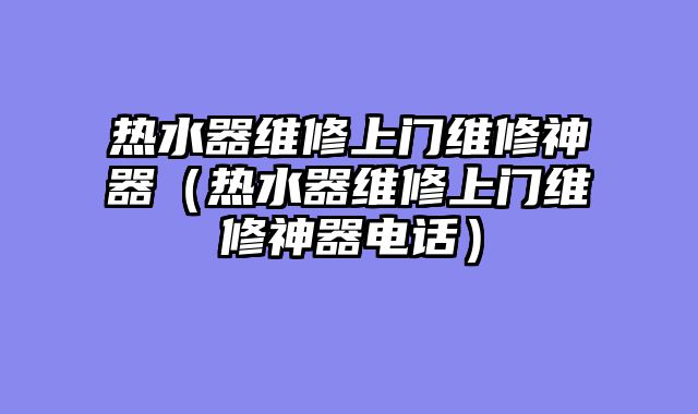 热水器维修上门维修神器（热水器维修上门维修神器电话）