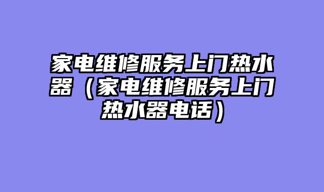 家电维修服务上门热水器（家电维修服务上门热水器电话）