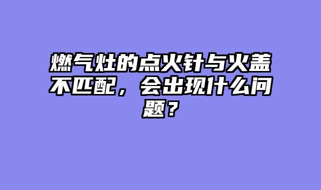 燃气灶的点火针与火盖不匹配，会出现什么问题？