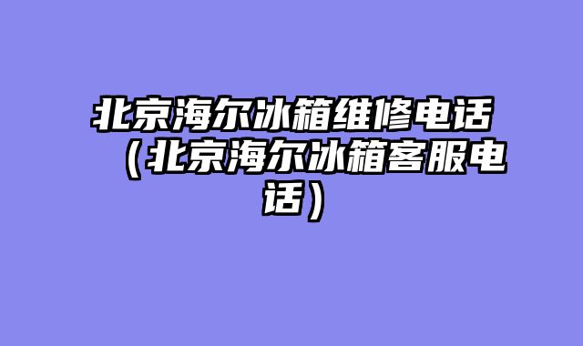 北京海尔冰箱维修电话（北京海尔冰箱客服电话）