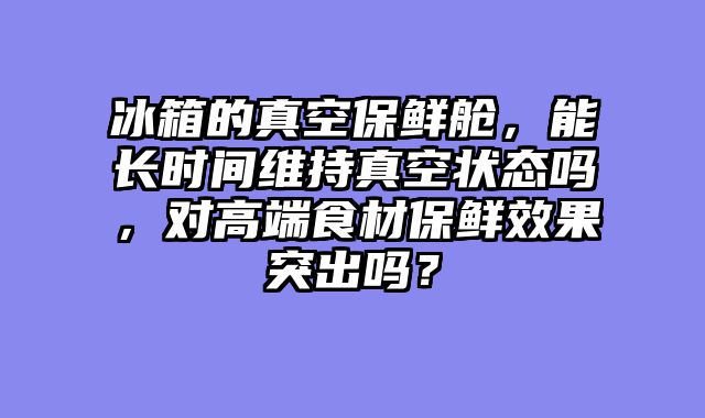 冰箱的真空保鲜舱，能长时间维持真空状态吗，对高端食材保鲜效果突出吗？