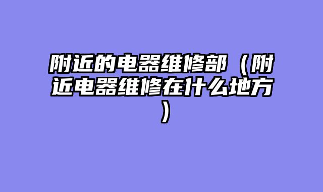 附近的电器维修部（附近电器维修在什么地方）