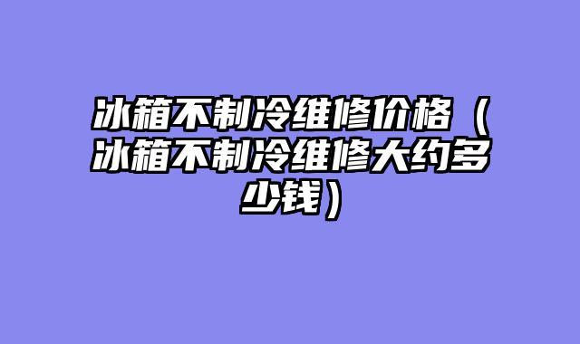 冰箱不制冷维修价格（冰箱不制冷维修大约多少钱）
