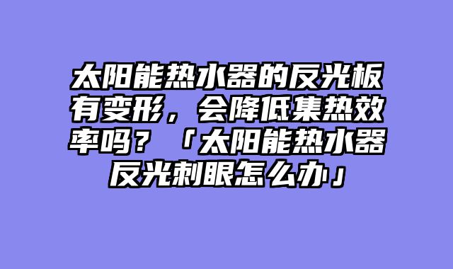 太阳能热水器的反光板有变形，会降低集热效率吗？「太阳能热水器反光刺眼怎么办」