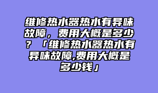维修热水器热水有异味故障，费用大概是多少？「维修热水器热水有异味故障,费用大概是多少钱」