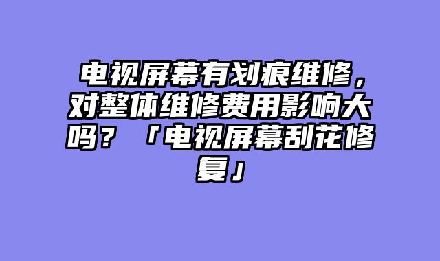 电视屏幕有划痕维修，对整体维修费用影响大吗？「电视屏幕刮花修复」