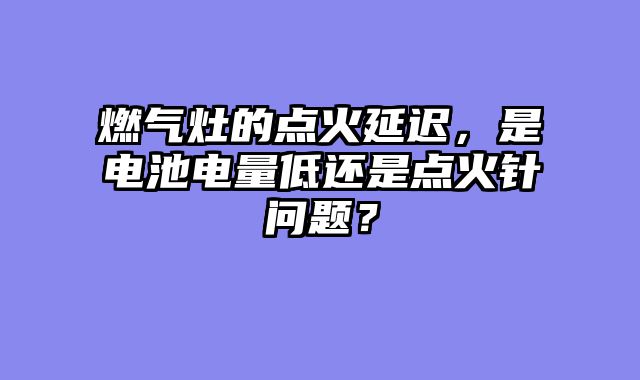 燃气灶的点火延迟，是电池电量低还是点火针问题？