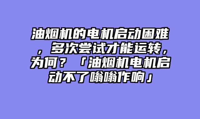 油烟机的电机启动困难，多次尝试才能运转，为何？「油烟机电机启动不了嗡嗡作响」