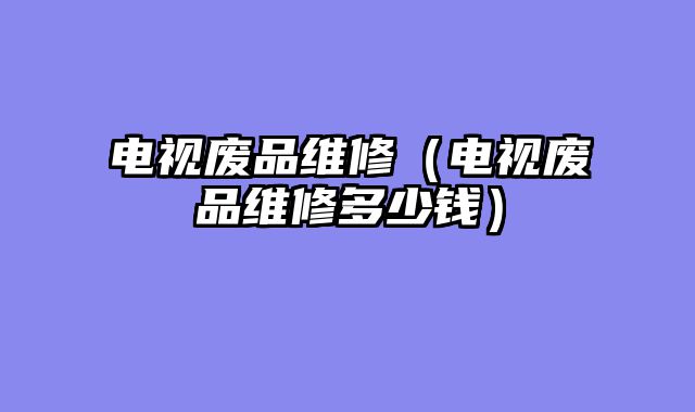 电视废品维修（电视废品维修多少钱）