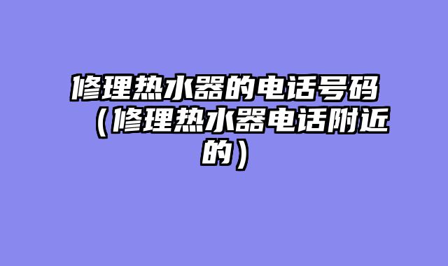 修理热水器的电话号码（修理热水器电话附近的）