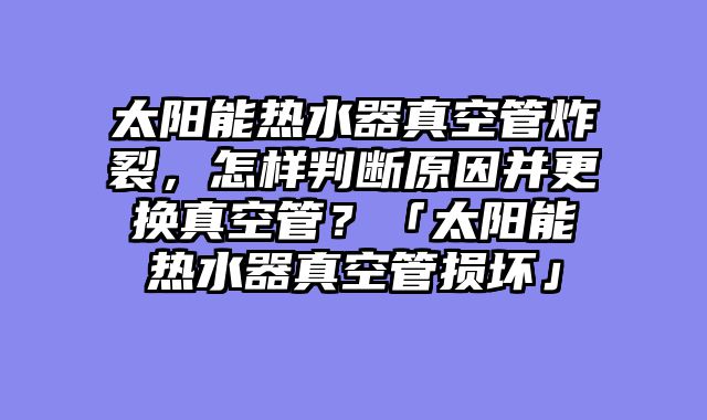太阳能热水器真空管炸裂，怎样判断原因并更换真空管？「太阳能热水器真空管损坏」