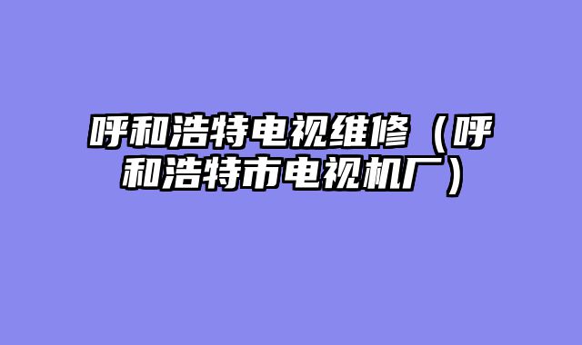 呼和浩特电视维修（呼和浩特市电视机厂）
