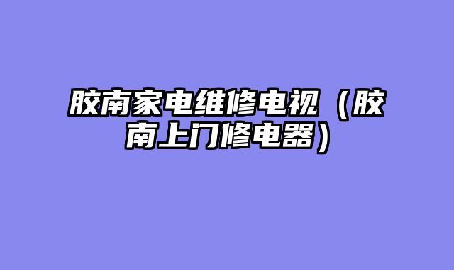 胶南家电维修电视（胶南上门修电器）