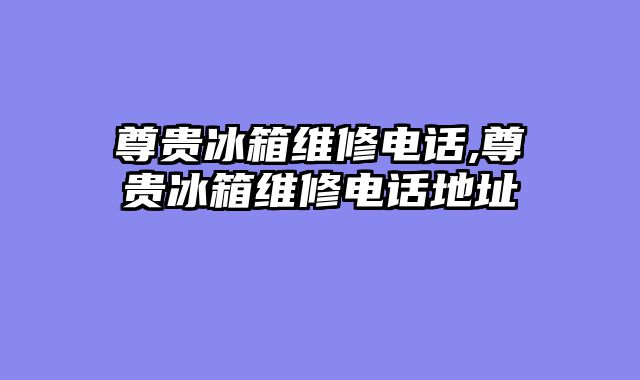 尊贵冰箱维修电话,尊贵冰箱维修电话地址