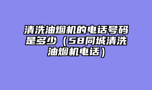 清洗油烟机的电话号码是多少（58同城清洗油烟机电话）