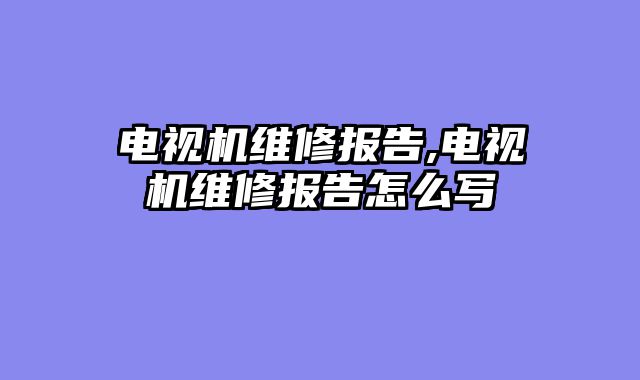 电视机维修报告,电视机维修报告怎么写