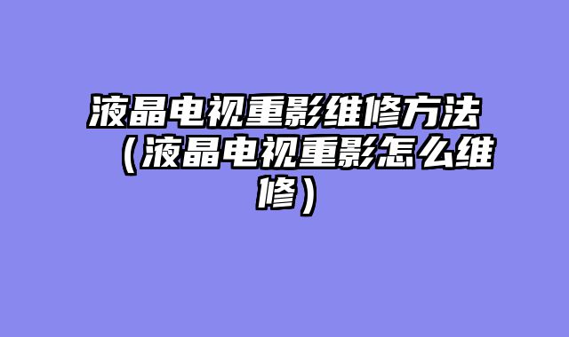 液晶电视重影维修方法（液晶电视重影怎么维修）
