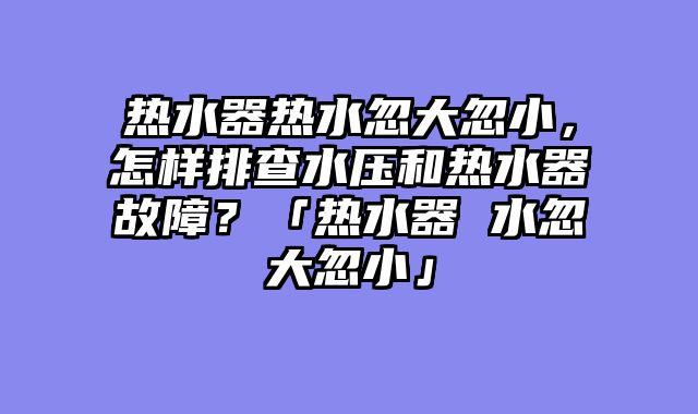 热水器热水忽大忽小，怎样排查水压和热水器故障？「热水器 水忽大忽小」