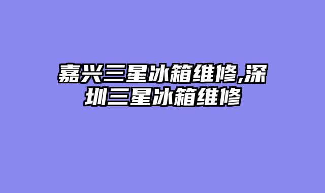 嘉兴三星冰箱维修,深圳三星冰箱维修