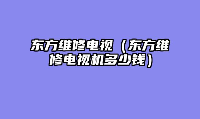 东方维修电视（东方维修电视机多少钱）