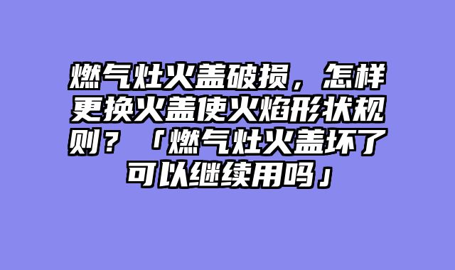 燃气灶火盖破损，怎样更换火盖使火焰形状规则？「燃气灶火盖坏了可以继续用吗」