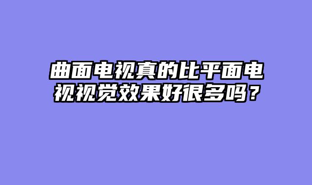 曲面电视真的比平面电视视觉效果好很多吗？