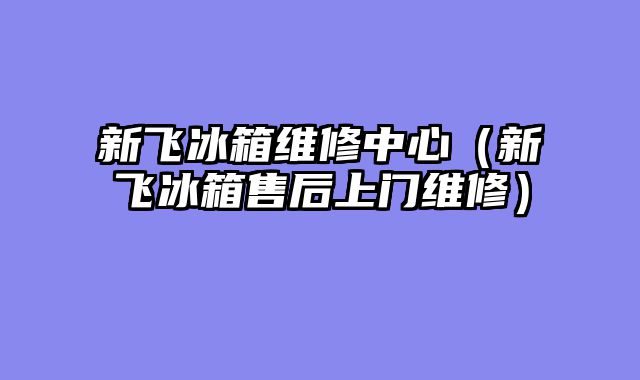 新飞冰箱维修中心（新飞冰箱售后上门维修）