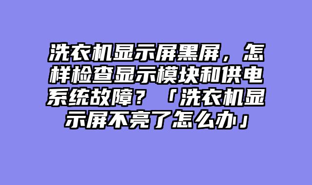 洗衣机显示屏黑屏，怎样检查显示模块和供电系统故障？「洗衣机显示屏不亮了怎么办」