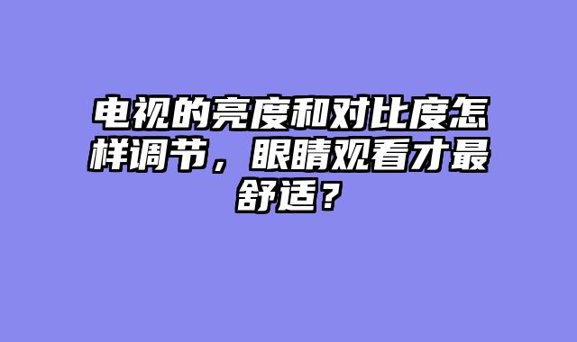 电视的亮度和对比度怎样调节，眼睛观看才最舒适？