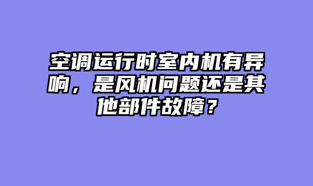 空调运行时室内机有异响，是风机问题还是其他部件故障？