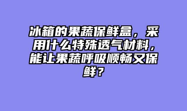 冰箱的果蔬保鲜盒，采用什么特殊透气材料，能让果蔬呼吸顺畅又保鲜？