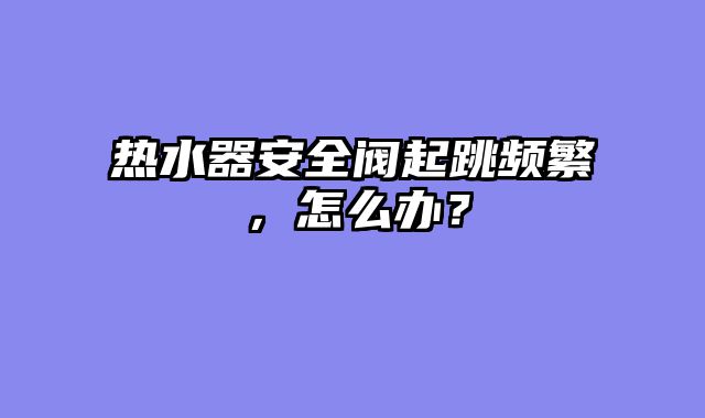 热水器安全阀起跳频繁，怎么办？