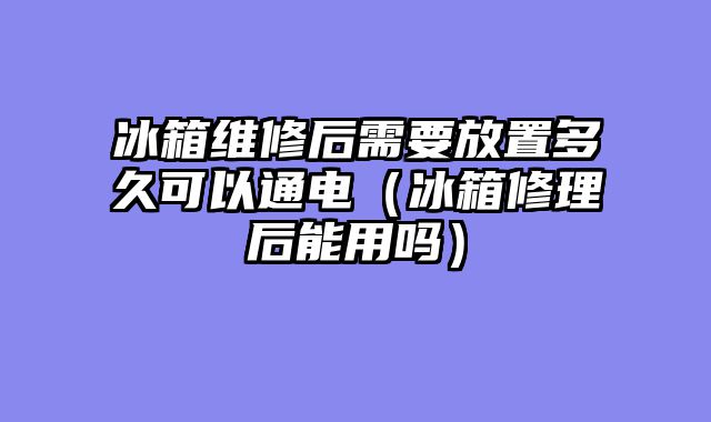 冰箱维修后需要放置多久可以通电（冰箱修理后能用吗）