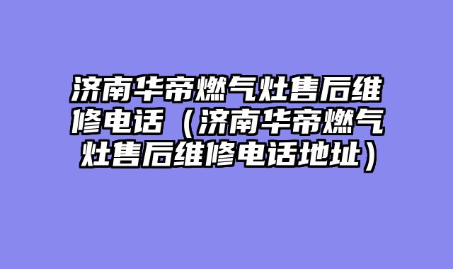 济南华帝燃气灶售后维修电话（济南华帝燃气灶售后维修电话地址）