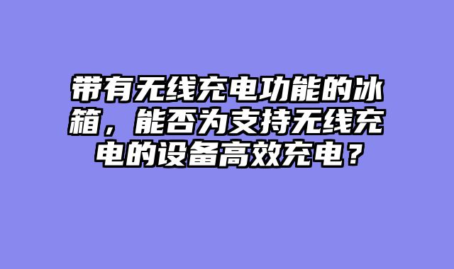 带有无线充电功能的冰箱，能否为支持无线充电的设备高效充电？