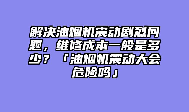 解决油烟机震动剧烈问题，维修成本一般是多少？「油烟机震动大会危险吗」