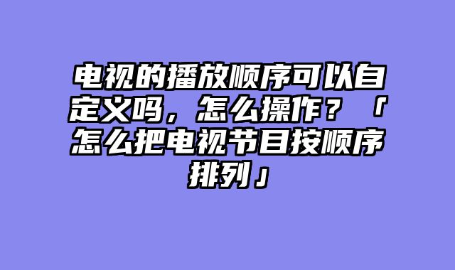 电视的播放顺序可以自定义吗，怎么操作？「怎么把电视节目按顺序排列」